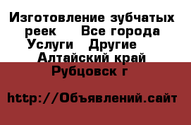 Изготовление зубчатых реек . - Все города Услуги » Другие   . Алтайский край,Рубцовск г.